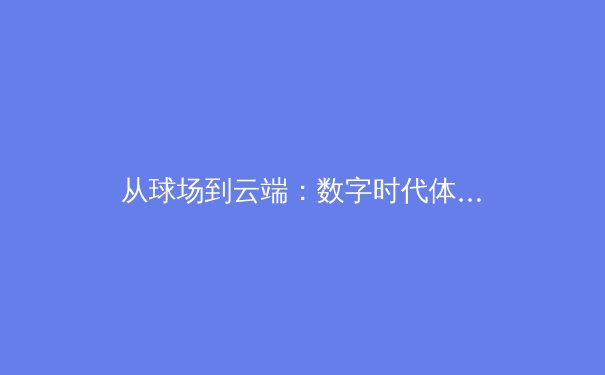从球场到云端：数字时代体育直播的变革与伦理边界