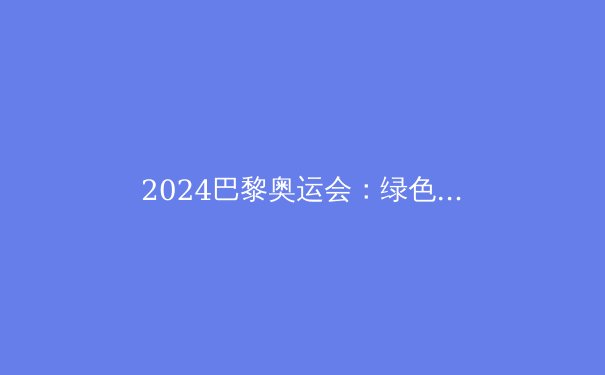 2024巴黎奥运会：绿色、科技与体育的完美交响 - 2